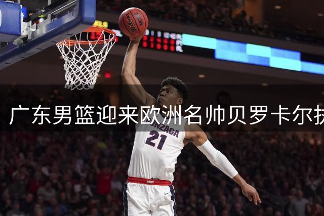 广东男篮迎来欧洲名帅贝罗卡尔执掌帅印 易建联或成新股东引关注